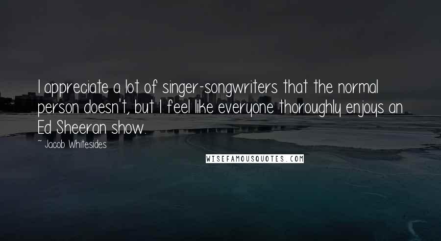 Jacob Whitesides Quotes: I appreciate a lot of singer-songwriters that the normal person doesn't, but I feel like everyone thoroughly enjoys an Ed Sheeran show.