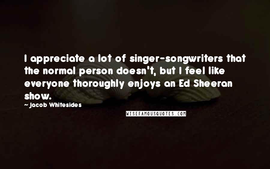 Jacob Whitesides Quotes: I appreciate a lot of singer-songwriters that the normal person doesn't, but I feel like everyone thoroughly enjoys an Ed Sheeran show.