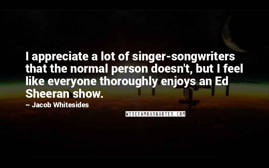 Jacob Whitesides Quotes: I appreciate a lot of singer-songwriters that the normal person doesn't, but I feel like everyone thoroughly enjoys an Ed Sheeran show.