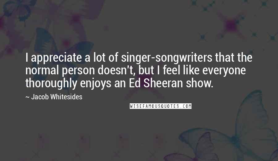 Jacob Whitesides Quotes: I appreciate a lot of singer-songwriters that the normal person doesn't, but I feel like everyone thoroughly enjoys an Ed Sheeran show.