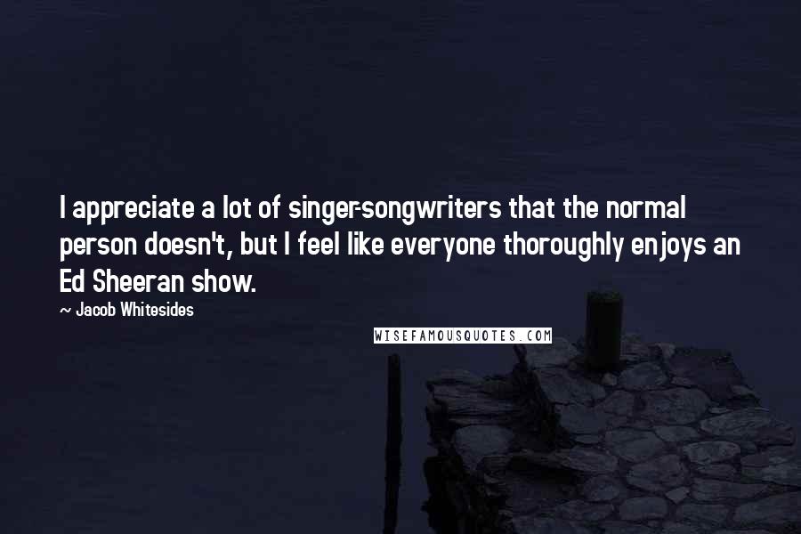 Jacob Whitesides Quotes: I appreciate a lot of singer-songwriters that the normal person doesn't, but I feel like everyone thoroughly enjoys an Ed Sheeran show.
