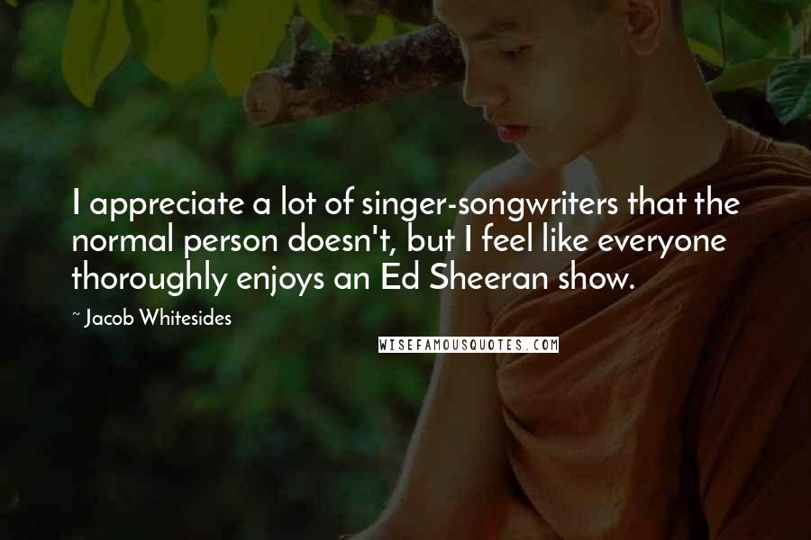 Jacob Whitesides Quotes: I appreciate a lot of singer-songwriters that the normal person doesn't, but I feel like everyone thoroughly enjoys an Ed Sheeran show.