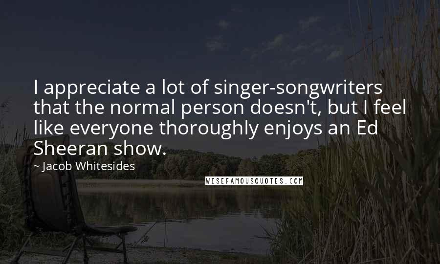 Jacob Whitesides Quotes: I appreciate a lot of singer-songwriters that the normal person doesn't, but I feel like everyone thoroughly enjoys an Ed Sheeran show.