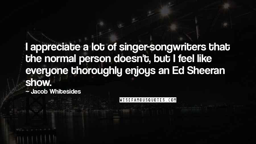 Jacob Whitesides Quotes: I appreciate a lot of singer-songwriters that the normal person doesn't, but I feel like everyone thoroughly enjoys an Ed Sheeran show.