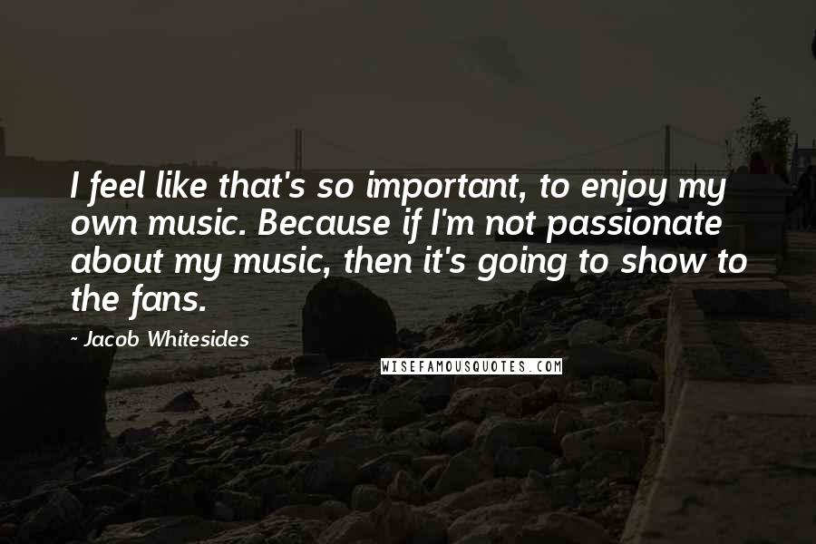 Jacob Whitesides Quotes: I feel like that's so important, to enjoy my own music. Because if I'm not passionate about my music, then it's going to show to the fans.