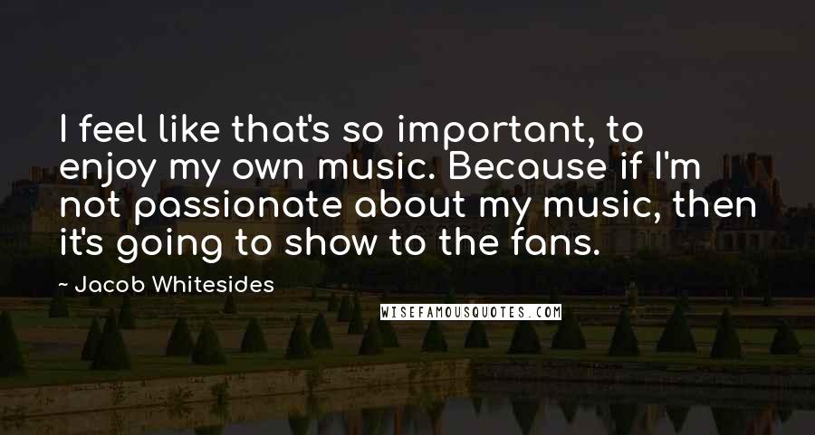 Jacob Whitesides Quotes: I feel like that's so important, to enjoy my own music. Because if I'm not passionate about my music, then it's going to show to the fans.