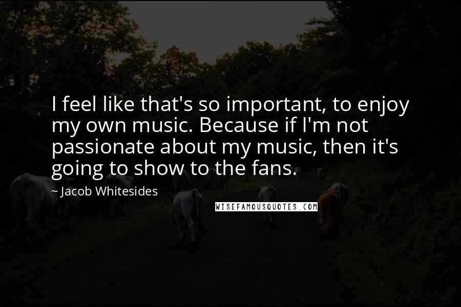 Jacob Whitesides Quotes: I feel like that's so important, to enjoy my own music. Because if I'm not passionate about my music, then it's going to show to the fans.