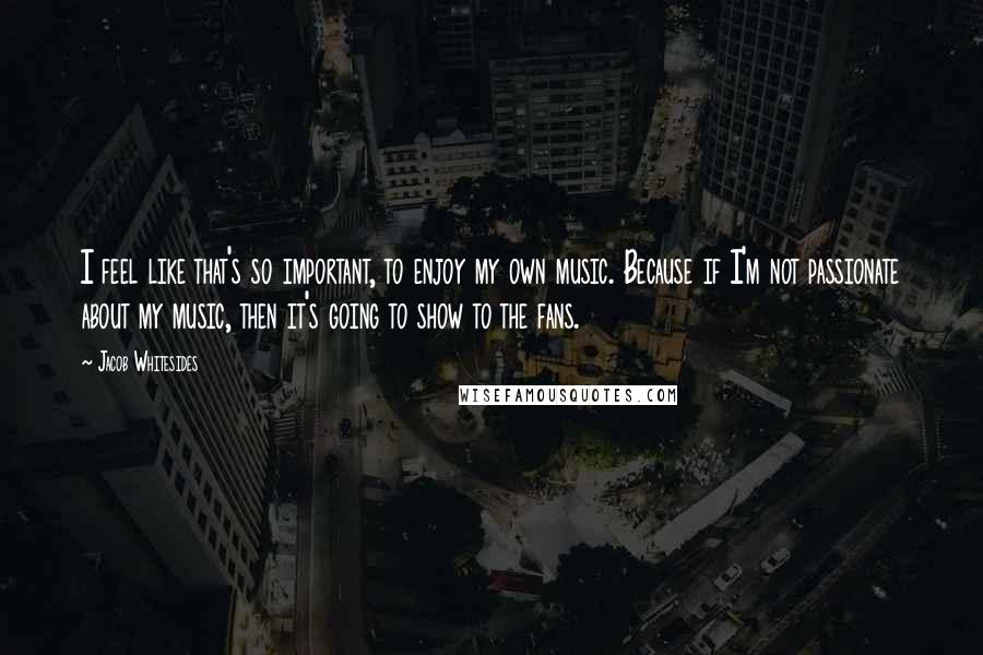 Jacob Whitesides Quotes: I feel like that's so important, to enjoy my own music. Because if I'm not passionate about my music, then it's going to show to the fans.
