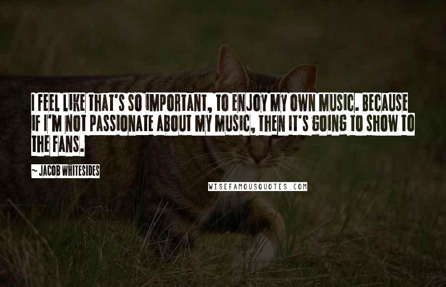 Jacob Whitesides Quotes: I feel like that's so important, to enjoy my own music. Because if I'm not passionate about my music, then it's going to show to the fans.