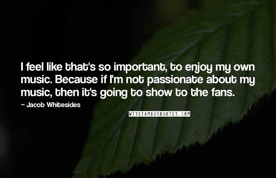 Jacob Whitesides Quotes: I feel like that's so important, to enjoy my own music. Because if I'm not passionate about my music, then it's going to show to the fans.