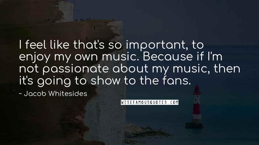 Jacob Whitesides Quotes: I feel like that's so important, to enjoy my own music. Because if I'm not passionate about my music, then it's going to show to the fans.