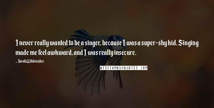 Jacob Whitesides Quotes: I never really wanted to be a singer, because I was a super-shy kid. Singing made me feel awkward, and I was really insecure.