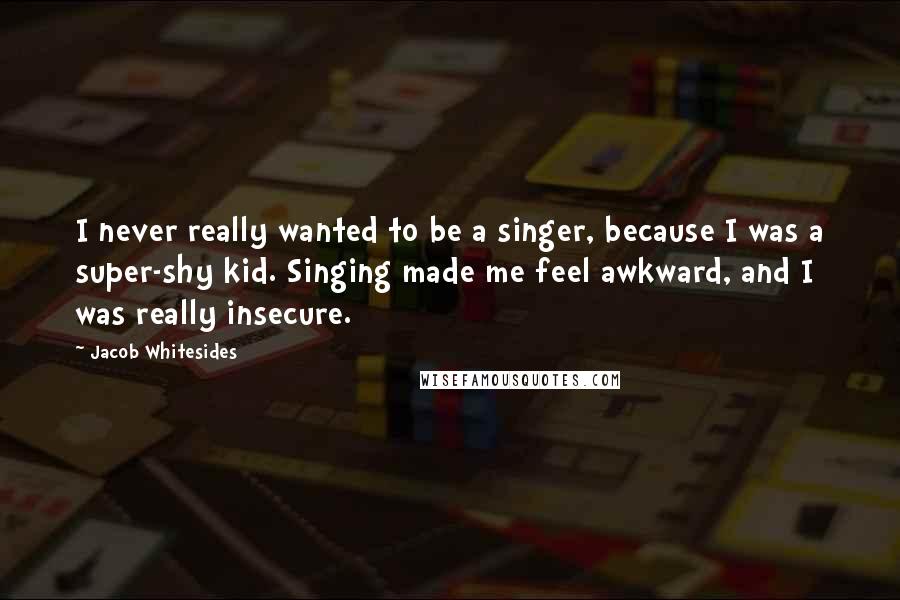 Jacob Whitesides Quotes: I never really wanted to be a singer, because I was a super-shy kid. Singing made me feel awkward, and I was really insecure.