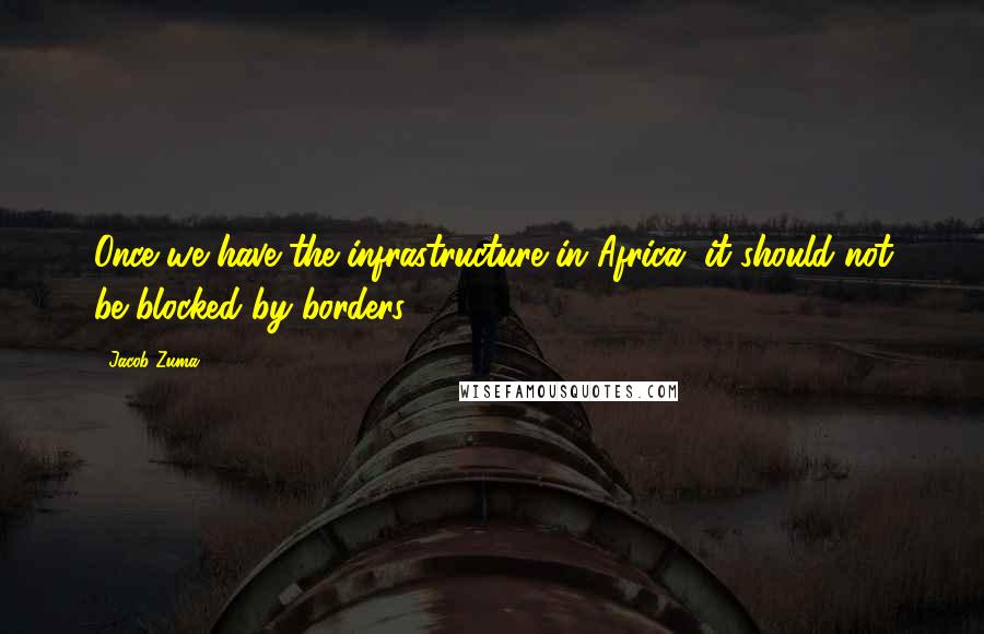 Jacob Zuma Quotes: Once we have the infrastructure in Africa, it should not be blocked by borders.
