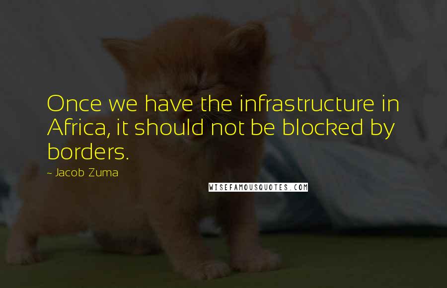Jacob Zuma Quotes: Once we have the infrastructure in Africa, it should not be blocked by borders.