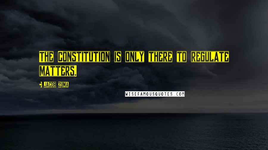 Jacob Zuma Quotes: The Constitution is only there to regulate matters.