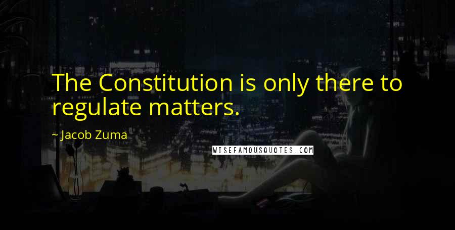 Jacob Zuma Quotes: The Constitution is only there to regulate matters.