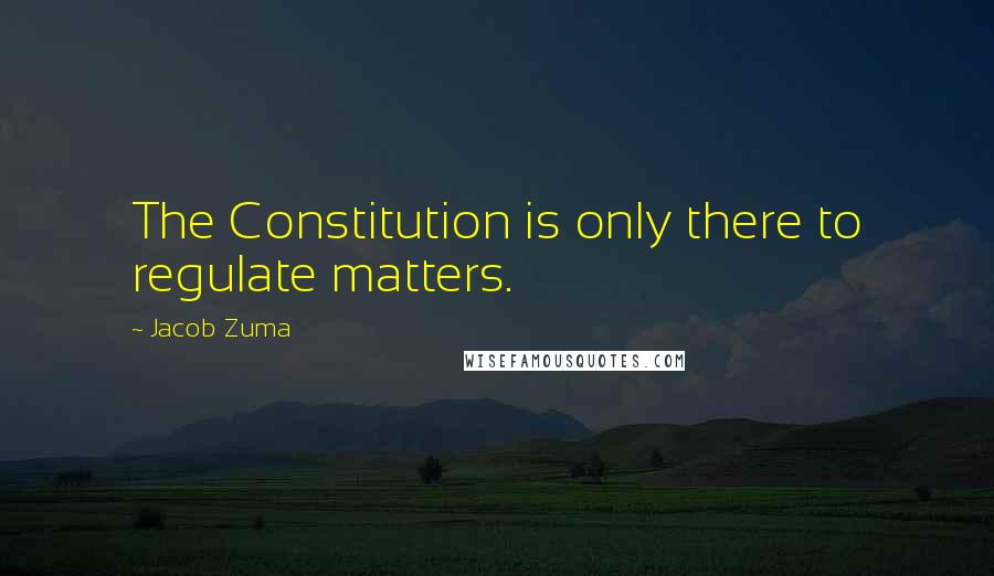 Jacob Zuma Quotes: The Constitution is only there to regulate matters.