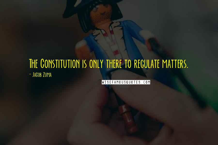 Jacob Zuma Quotes: The Constitution is only there to regulate matters.