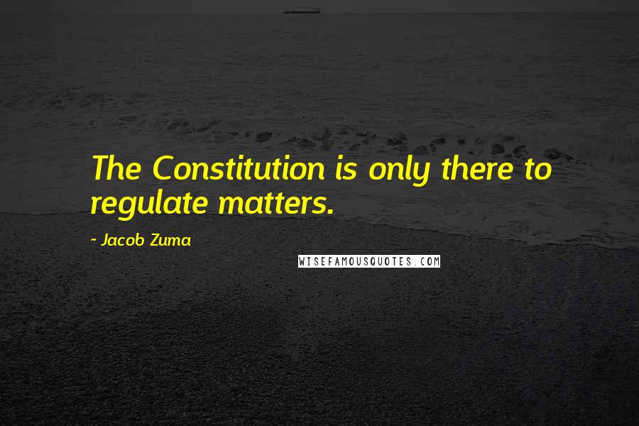 Jacob Zuma Quotes: The Constitution is only there to regulate matters.
