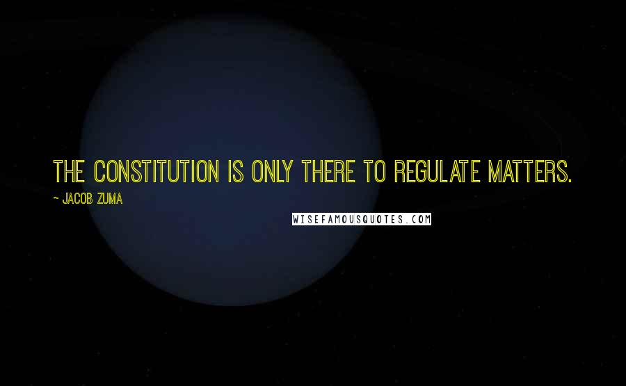 Jacob Zuma Quotes: The Constitution is only there to regulate matters.