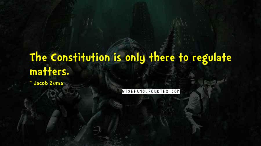 Jacob Zuma Quotes: The Constitution is only there to regulate matters.