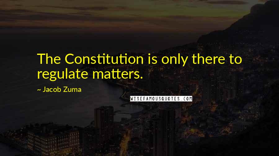 Jacob Zuma Quotes: The Constitution is only there to regulate matters.