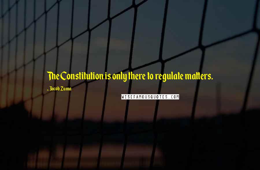 Jacob Zuma Quotes: The Constitution is only there to regulate matters.