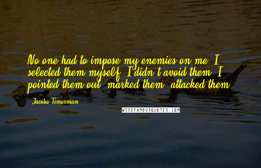 Jacobo Timerman Quotes: No one had to impose my enemies on me. I selected them myself. I didn't avoid them: I pointed them out, marked them, attacked them.