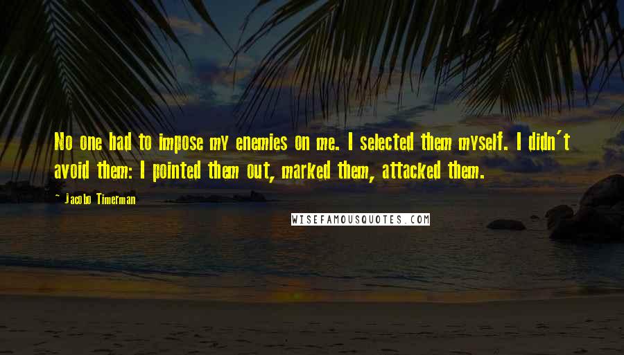 Jacobo Timerman Quotes: No one had to impose my enemies on me. I selected them myself. I didn't avoid them: I pointed them out, marked them, attacked them.