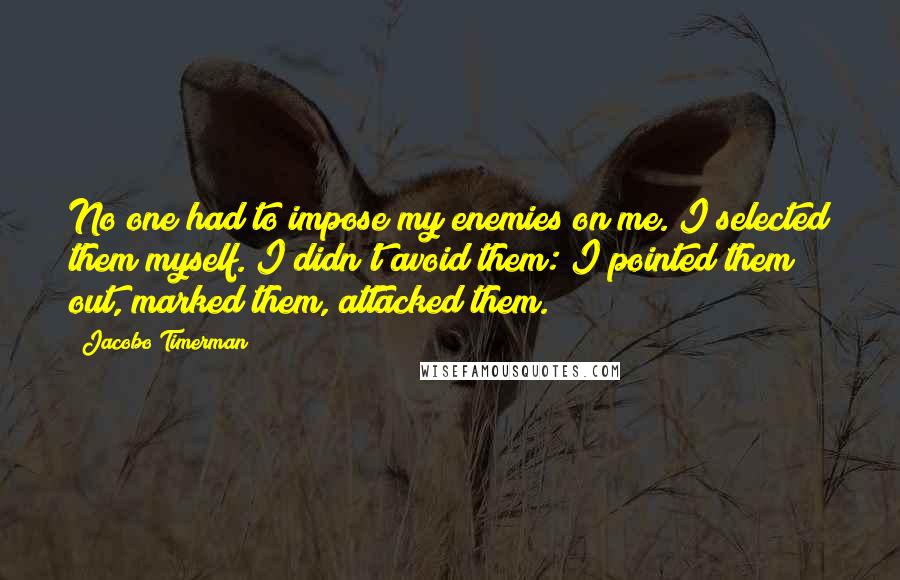 Jacobo Timerman Quotes: No one had to impose my enemies on me. I selected them myself. I didn't avoid them: I pointed them out, marked them, attacked them.