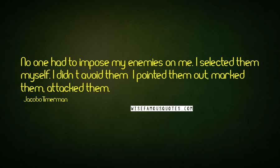 Jacobo Timerman Quotes: No one had to impose my enemies on me. I selected them myself. I didn't avoid them: I pointed them out, marked them, attacked them.