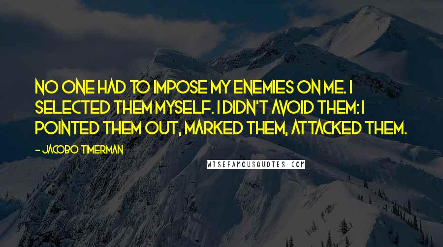 Jacobo Timerman Quotes: No one had to impose my enemies on me. I selected them myself. I didn't avoid them: I pointed them out, marked them, attacked them.