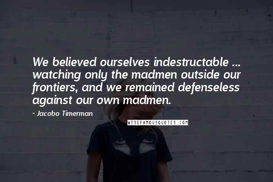 Jacobo Timerman Quotes: We believed ourselves indestructable ... watching only the madmen outside our frontiers, and we remained defenseless against our own madmen.