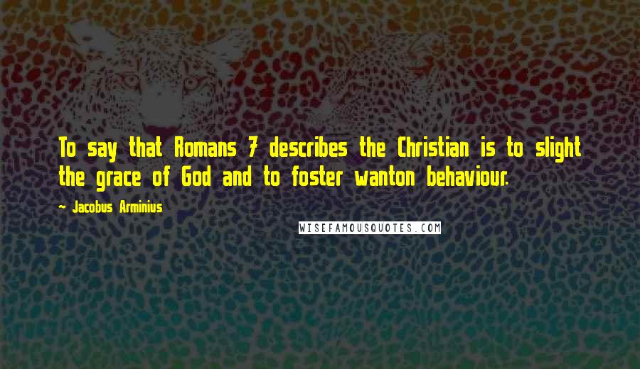 Jacobus Arminius Quotes: To say that Romans 7 describes the Christian is to slight the grace of God and to foster wanton behaviour.