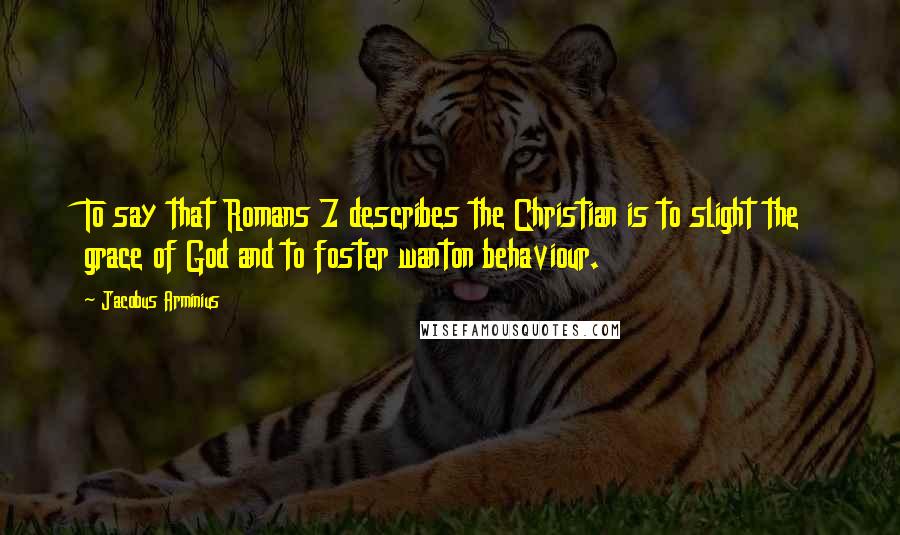 Jacobus Arminius Quotes: To say that Romans 7 describes the Christian is to slight the grace of God and to foster wanton behaviour.
