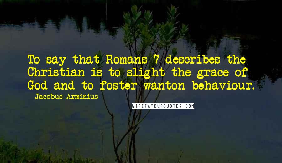 Jacobus Arminius Quotes: To say that Romans 7 describes the Christian is to slight the grace of God and to foster wanton behaviour.