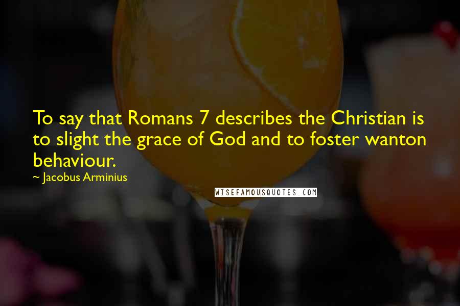Jacobus Arminius Quotes: To say that Romans 7 describes the Christian is to slight the grace of God and to foster wanton behaviour.