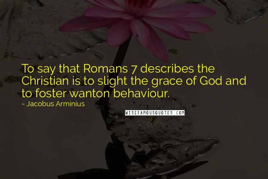 Jacobus Arminius Quotes: To say that Romans 7 describes the Christian is to slight the grace of God and to foster wanton behaviour.