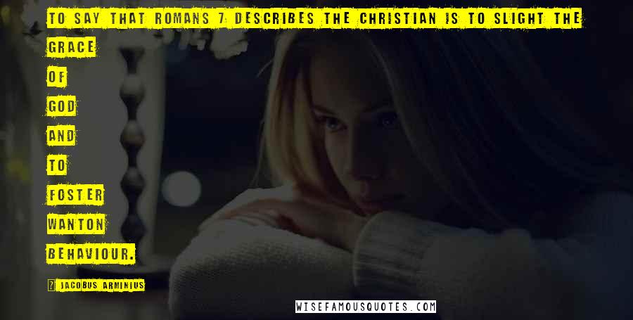 Jacobus Arminius Quotes: To say that Romans 7 describes the Christian is to slight the grace of God and to foster wanton behaviour.