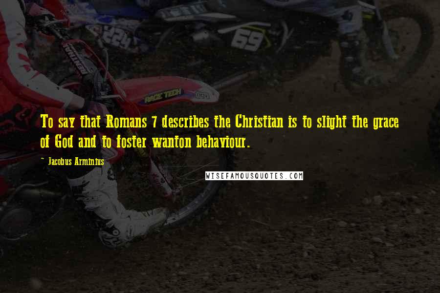Jacobus Arminius Quotes: To say that Romans 7 describes the Christian is to slight the grace of God and to foster wanton behaviour.