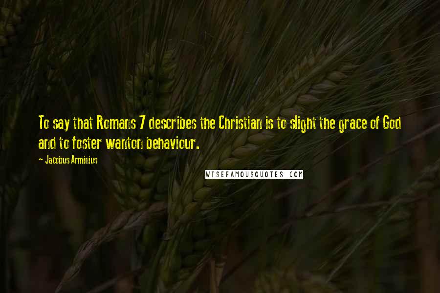 Jacobus Arminius Quotes: To say that Romans 7 describes the Christian is to slight the grace of God and to foster wanton behaviour.