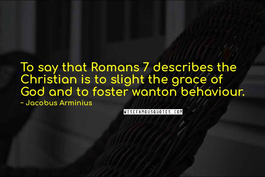 Jacobus Arminius Quotes: To say that Romans 7 describes the Christian is to slight the grace of God and to foster wanton behaviour.