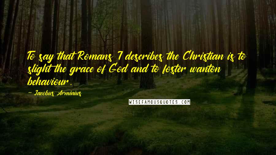 Jacobus Arminius Quotes: To say that Romans 7 describes the Christian is to slight the grace of God and to foster wanton behaviour.