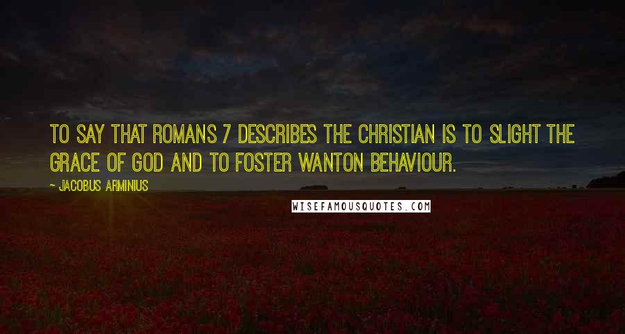 Jacobus Arminius Quotes: To say that Romans 7 describes the Christian is to slight the grace of God and to foster wanton behaviour.
