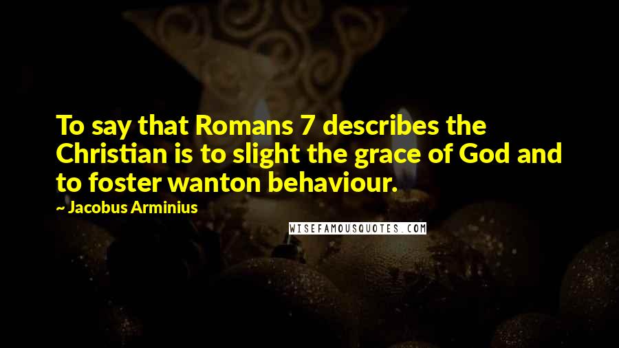 Jacobus Arminius Quotes: To say that Romans 7 describes the Christian is to slight the grace of God and to foster wanton behaviour.