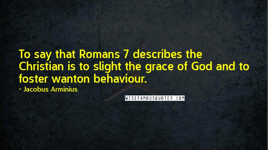 Jacobus Arminius Quotes: To say that Romans 7 describes the Christian is to slight the grace of God and to foster wanton behaviour.