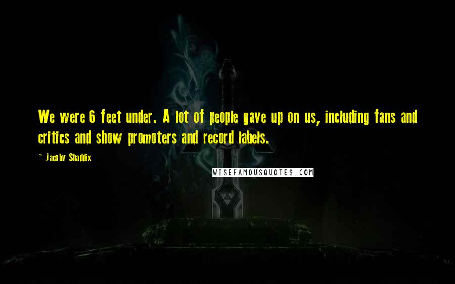 Jacoby Shaddix Quotes: We were 6 feet under. A lot of people gave up on us, including fans and critics and show promoters and record labels.