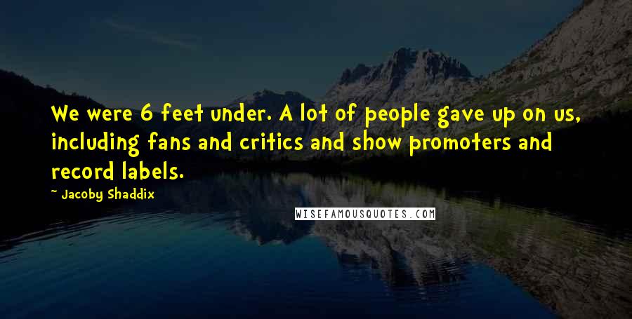 Jacoby Shaddix Quotes: We were 6 feet under. A lot of people gave up on us, including fans and critics and show promoters and record labels.