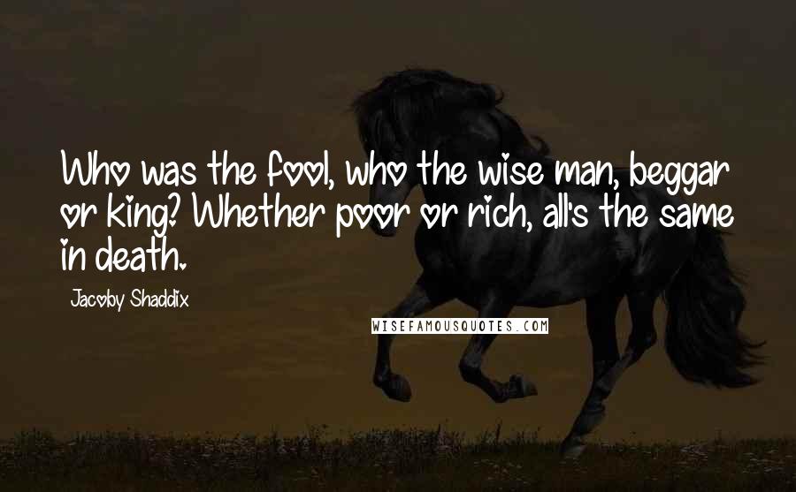 Jacoby Shaddix Quotes: Who was the fool, who the wise man, beggar or king? Whether poor or rich, all's the same in death.